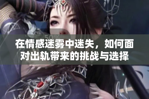 在情感迷雾中迷失，如何面对出轨带来的挑战与选择