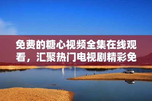 免费的糖心视频全集在线观看，汇聚热门电视剧精彩免费观看