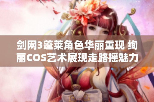 剑网3蓬莱角色华丽重现 绚丽COS艺术展现走路摇魅力