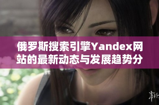俄罗斯搜索引擎Yandex网站的最新动态与发展趋势分析