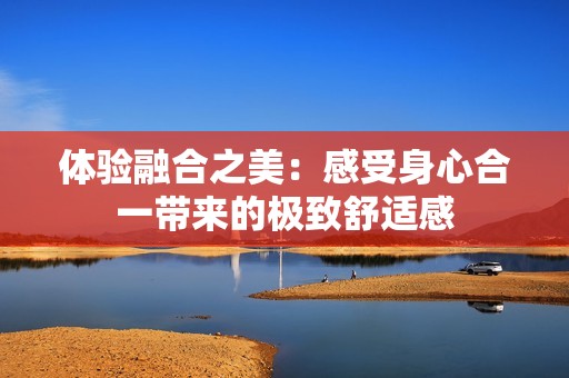 体验融合之美：感受身心合一带来的极致舒适感