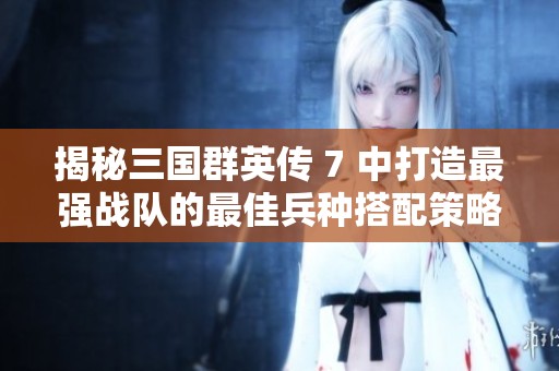 揭秘三国群英传 7 中打造最强战队的最佳兵种搭配策略