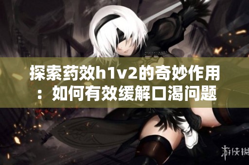 探索药效h1v2的奇妙作用：如何有效缓解口渴问题