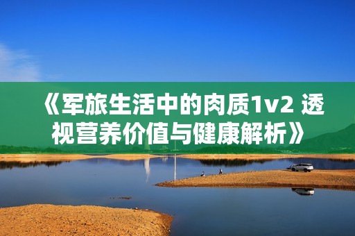 《军旅生活中的肉质1v2 透视营养价值与健康解析》