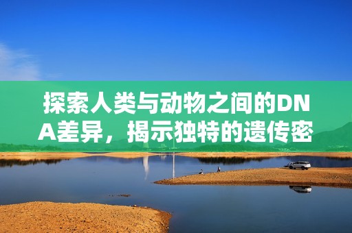 探索人类与动物之间的DNA差异，揭示独特的遗传密码