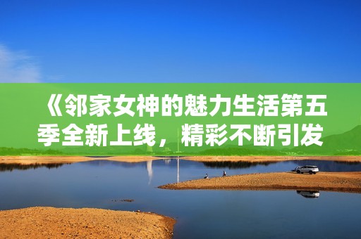《邻家女神的魅力生活第五季全新上线，精彩不断引发热议》