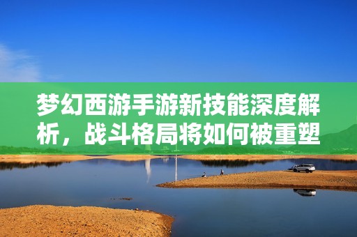 梦幻西游手游新技能深度解析，战斗格局将如何被重塑