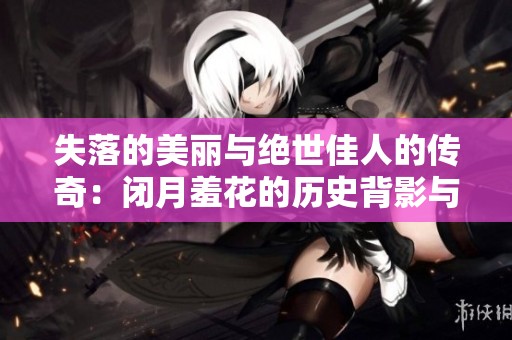 失落的美丽与绝世佳人的传奇：闭月羞花的历史背影与传说