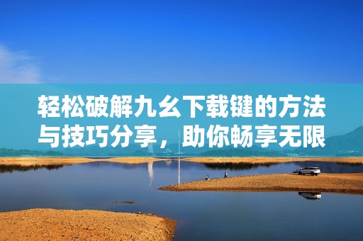 轻松破解九幺下载键的方法与技巧分享，助你畅享无限可能