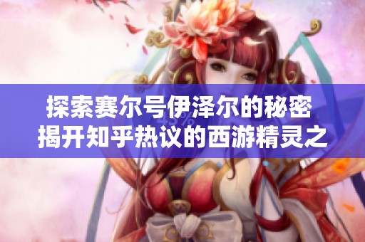 探索赛尔号伊泽尔的秘密 揭开知乎热议的西游精灵之谜背后真相