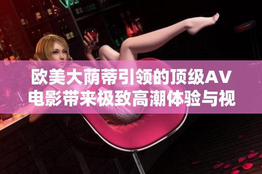 欧美大荫蒂引领的顶级AV电影带来极致高潮体验与视觉盛宴
