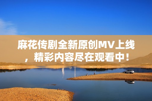 麻花传剧全新原创MV上线，精彩内容尽在观看中！