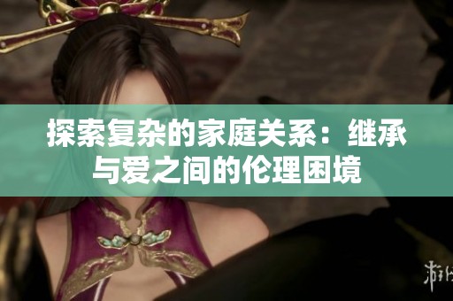 探索复杂的家庭关系：继承与爱之间的伦理困境