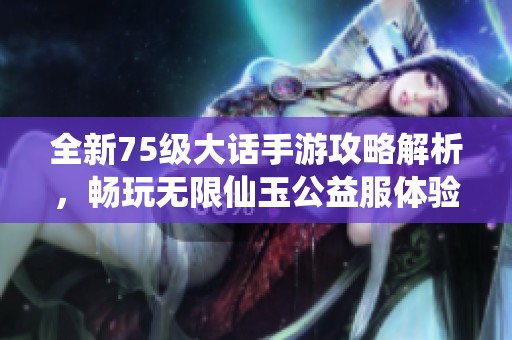 全新75级大话手游攻略解析，畅玩无限仙玉公益服体验指南