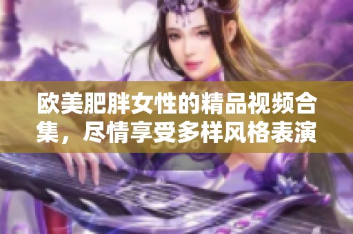 欧美肥胖女性的精品视频合集，尽情享受多样风格表演