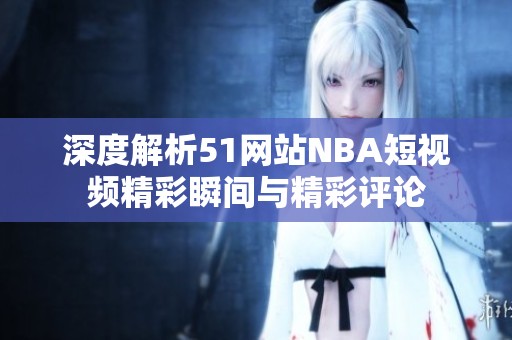深度解析51网站NBA短视频精彩瞬间与精彩评论