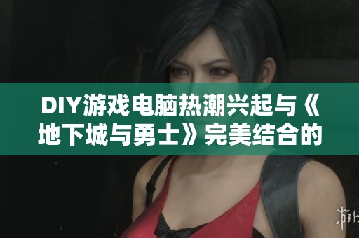 DIY游戏电脑热潮兴起与《地下城与勇士》完美结合的最佳体验