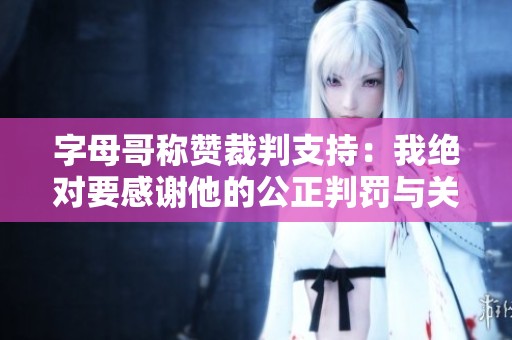 字母哥称赞裁判支持：我绝对要感谢他的公正判罚与关心