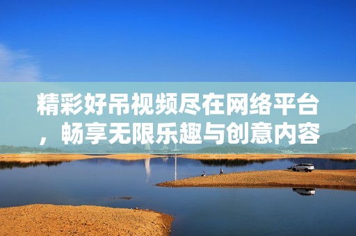 精彩好吊视频尽在网络平台，畅享无限乐趣与创意内容