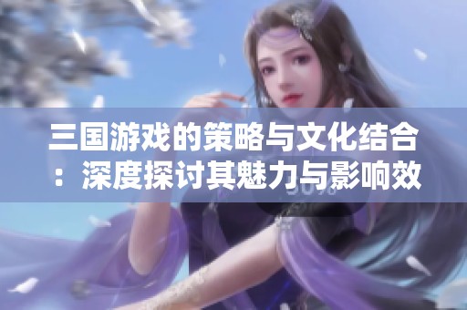三国游戏的策略与文化结合：深度探讨其魅力与影响效果