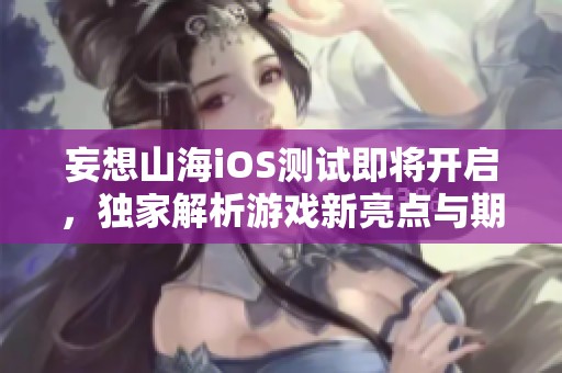 妄想山海iOS测试即将开启，独家解析游戏新亮点与期待内容
