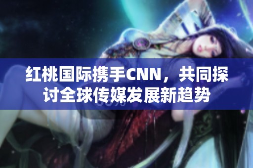 红桃国际携手CNN，共同探讨全球传媒发展新趋势