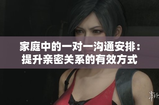 家庭中的一对一沟通安排：提升亲密关系的有效方式