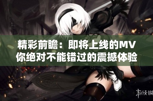 精彩前瞻：即将上线的MV你绝对不能错过的震撼体验