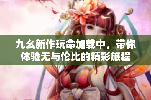 九幺新作玩命加载中，带你体验无与伦比的精彩旅程