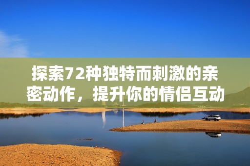 探索72种独特而刺激的亲密动作，提升你的情侣互动体验