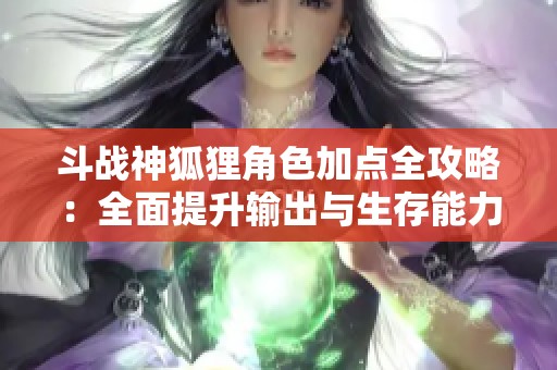 斗战神狐狸角色加点全攻略：全面提升输出与生存能力的实用指南
