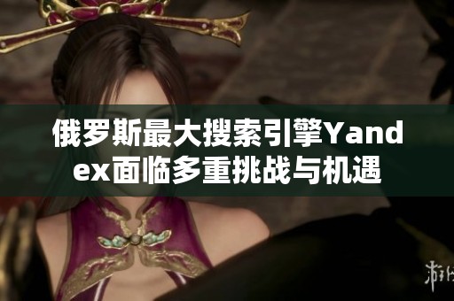 俄罗斯最大搜索引擎Yandex面临多重挑战与机遇
