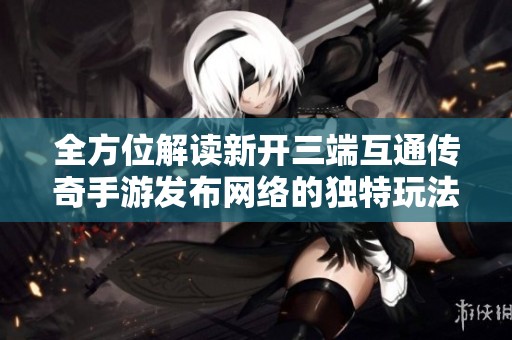 全方位解读新开三端互通传奇手游发布网络的独特玩法与特色优势