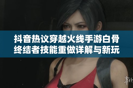 抖音热议穿越火线手游白骨终结者技能重做详解与新玩法分析