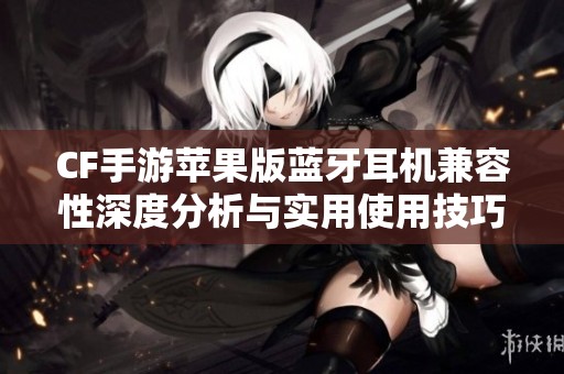 CF手游苹果版蓝牙耳机兼容性深度分析与实用使用技巧分享