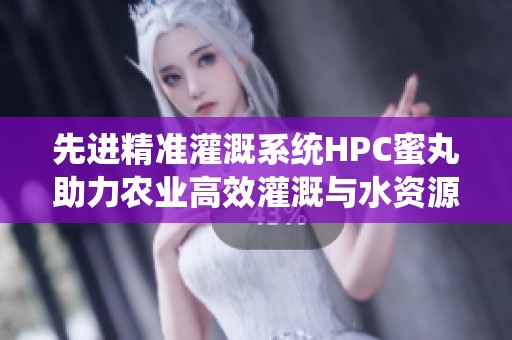 先进精准灌溉系统HPC蜜丸助力农业高效灌溉与水资源管理