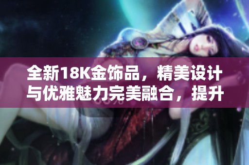 全新18K金饰品，精美设计与优雅魅力完美融合，提升时尚品味