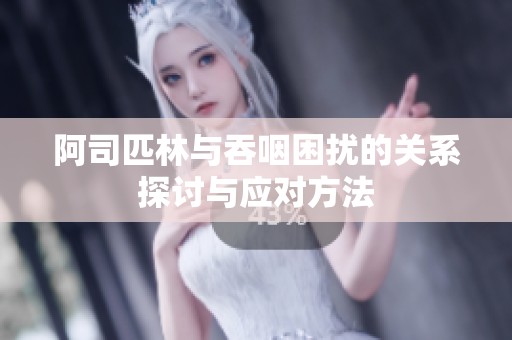 阿司匹林与吞咽困扰的关系探讨与应对方法