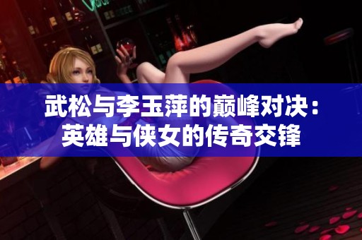 武松与李玉萍的巅峰对决：英雄与侠女的传奇交锋
