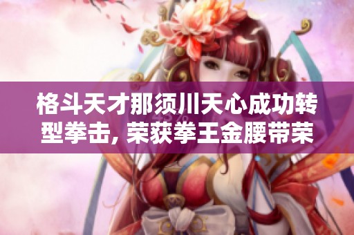 格斗天才那须川天心成功转型拳击, 荣获拳王金腰带荣耀！