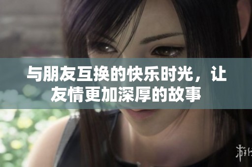 与朋友互换的快乐时光，让友情更加深厚的故事