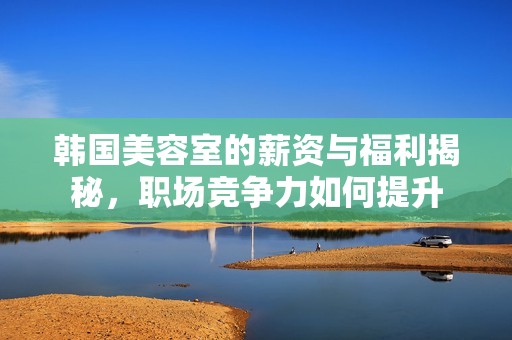 韩国美容室的薪资与福利揭秘，职场竞争力如何提升