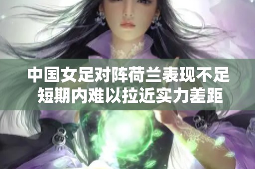 中国女足对阵荷兰表现不足 短期内难以拉近实力差距