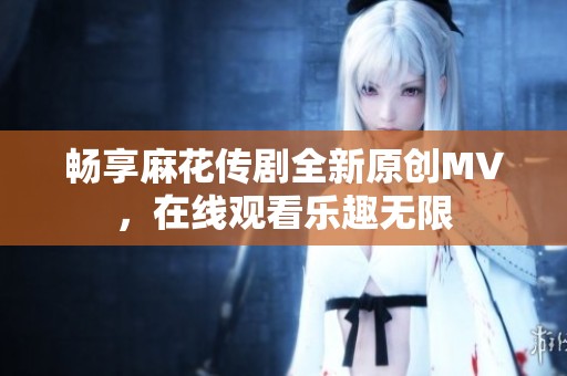 畅享麻花传剧全新原创MV，在线观看乐趣无限