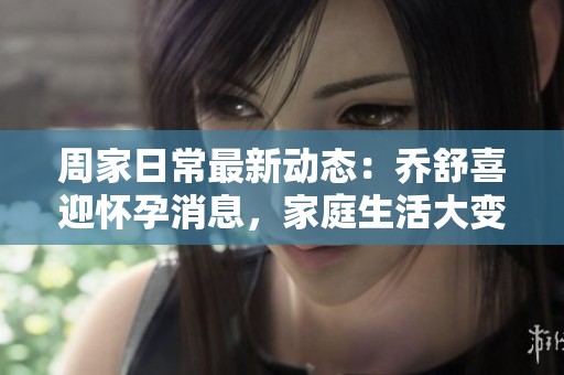 周家日常最新动态：乔舒喜迎怀孕消息，家庭生活大变动
