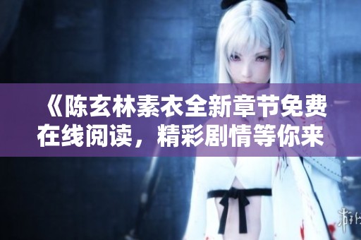 《陈玄林素衣全新章节免费在线阅读，精彩剧情等你来探索》
