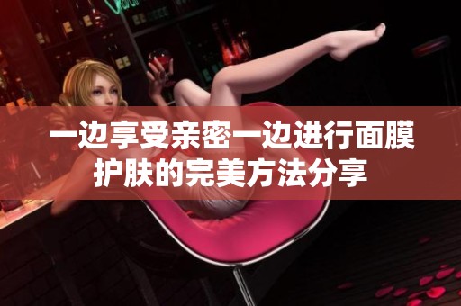 一边享受亲密一边进行面膜护肤的完美方法分享