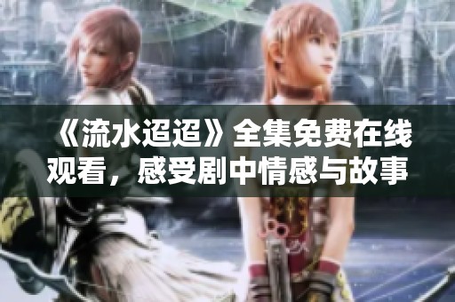 《流水迢迢》全集免费在线观看，感受剧中情感与故事魅力
