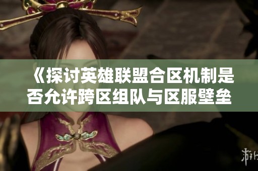 《探讨英雄联盟合区机制是否允许跨区组队与区服壁垒的破解》