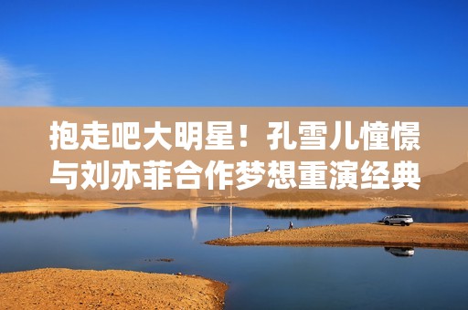 抱走吧大明星！孔雪儿憧憬与刘亦菲合作梦想重演经典作品
